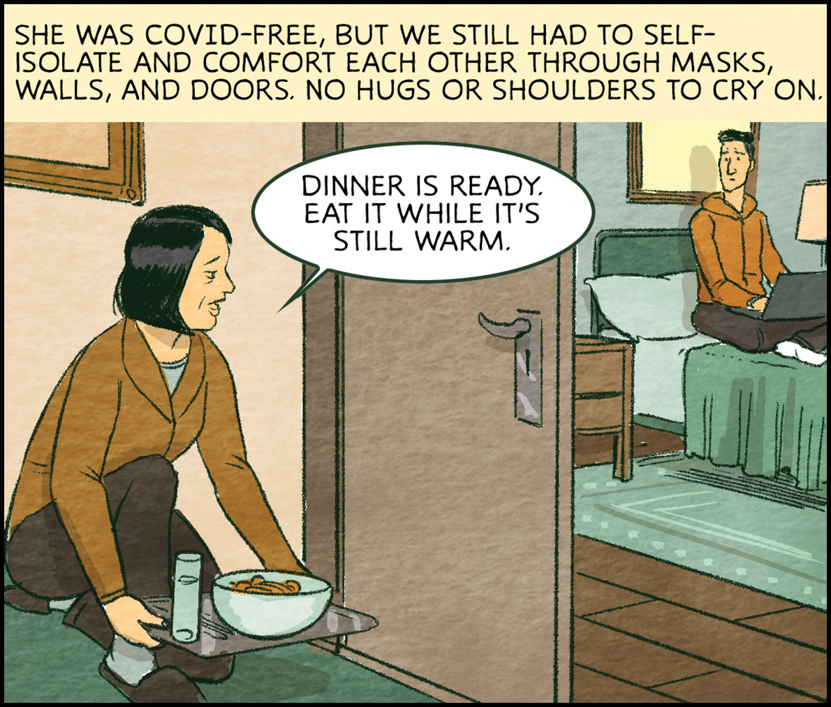 She was covid-free, but we still had to self­ isolate and comfort each other through masks, walls, and doors. No hugs or shoulders to cry on. From the next room she leaves a tray of food, “Dinner is ready,” she tells me, “eat it while it's still warm.”